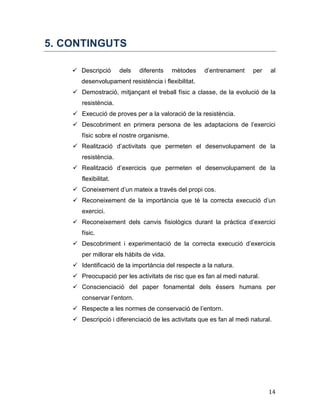 14
5. CONTINGUTS
 Descripció dels diferents mètodes d’entrenament per al
desenvolupament resistència i flexibilitat.
 Demostració, mitjançant el treball físic a classe, de la evolució de la
resistència.
 Execució de proves per a la valoració de la resistència.
 Descobriment en primera persona de les adaptacions de l’exercici
físic sobre el nostre organisme.
 Realització d’activitats que permeten el desenvolupament de la
resistència.
 Realització d’exercicis que permeten el desenvolupament de la
flexibilitat.
 Coneixement d’un mateix a través del propi cos.
 Reconeixement de la importància que té la correcta execució d’un
exercici.
 Reconeixement dels canvis fisiològics durant la pràctica d’exercici
físic.
 Descobriment i experimentació de la correcta execució d’exercicis
per millorar els hàbits de vida.
 Identificació de la importància del respecte a la natura.
 Preocupació per les activitats de risc que es fan al medi natural.
 Conscienciació del paper fonamental dels éssers humans per
conservar l’entorn.
 Respecte a les normes de conservació de l’entorn.
 Descripció i diferenciació de les activitats que es fan al medi natural.
 