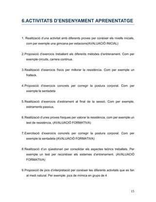 15
6.ACTIVITATS D’ENSENYAMENT APRENENTATGE
1. Realització d’una activitat amb diferents proves per conèixer els nivells inicials,
com per exemple una gimcana per estacions(AVALUACIÓ INICIAL)
2.Proposició d’exercicis treballant els diferents mètodes d’entrenament. Com per
exemple circuits, carrera continua.
3.Realització d’exercicis físics per millorar la resistència. Com per exemple un
fratleck.
4.Proposició d’exercicis concrets per corregir la postura corporal. Com per
exemple la sentadeta
5.Realització d’exercicis d’estirament al final de la sessió. Com per exemple,
estiraments passius.
6.Realització d’unes proves físiques per valorar la resistència, com per exemple un
test de resistència. (AVALUACIÓ FORMATIVA)
7.Exercitació d’exercicis concrets per corregir la postura corporal. Com per
exemple la sentadeta (AVALUACIÓ FORMATIVA)
8.Realització d’un qüestionari per consolidar els aspectes teòrics treballats. Per
exemple un test per reconèixer els sistemes d’entrenament. (AVALUACIÓ
FORMATIVA)
9.Proposició de jocs d’interpretació per conèixer les diferents activitats que es fan
al medi natural. Per exemple: jocs de mímica en grups de 4
 