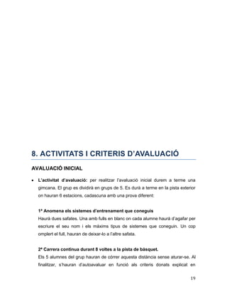 19
8. ACTIVITATS I CRITERIS D’AVALUACIÓ
AVALUACIÓ INICIAL
 L’activitat d’avaluació: per realitzar l’avaluació inicial durem a terme una
gimcana. El grup es dividirà en grups de 5. Es durà a terme en la pista exterior
on hauran 6 estacions, cadascuna amb una prova diferent:
1ª Anomena els sistemes d’entrenament que coneguis
Haurà dues safates. Una amb fulls en blanc on cada alumne haurà d’agafar per
escriure el seu nom i els màxims tipus de sistemes que coneguin. Un cop
omplert el full, hauran de deixar-lo a l’altre safata.
2ª Carrera continua durant 8 voltes a la pista de bàsquet.
Els 5 alumnes del grup hauran de córrer aquesta distància sense aturar-se. Al
finalitzar, s’hauran d’autoavaluar en funció als criteris donats explicat en
 