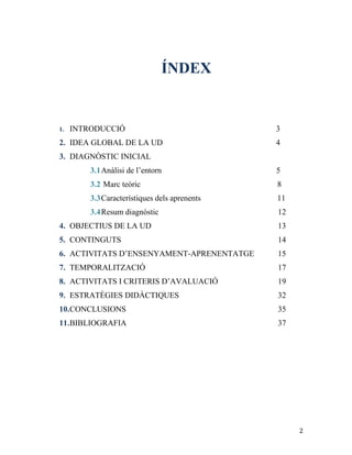 2
ÍNDEX
1. INTRODUCCIÓ 3
2. IDEA GLOBAL DE LA UD 4
3. DIAGNÒSTIC INICIAL
3.1Anàlisi de l’entorn 5
3.2 Marc teòric 8
3.3Característiques dels aprenents 11
3.4Resum diagnòstic 12
4. OBJECTIUS DE LA UD 13
5. CONTINGUTS 14
6. ACTIVITATS D’ENSENYAMENT-APRENENTATGE 15
7. TEMPORALITZACIÓ 17
8. ACTIVITATS I CRITERIS D’AVALUACIÓ 19
9. ESTRATÈGIES DIDÀCTIQUES 32
10.CONCLUSIONS 35
11.BIBLIOGRAFIA 37
 