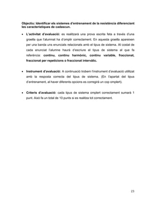 23
Objectiu: Identificar els sistemes d’entrenament de la resistència diferenciant
les característiques de cadascun.
 L’activitat d’avaluació: es realitzarà una prova escrita feta a través d’una
graella que l’alumnat ha d’omplir correctament. En aquesta graella apareixen
per una banda uns enunciats relacionats amb el tipus de sistema. Al costat de
cada enunciat l’alumne haurà d’escriure el tipus de sistema al que fa
referència: continu, continu harmònic, continu variable, fraccionat,
fraccionat per repeticions o fraccionat intervàlic.
 Instrument d’avaluació: A continuació trobem l’instrument d’avaluació utilitzat
amb la resposta correcta del tipus de sistema. (En l’apartat del tipus
d’entrenament, al haver diferents opcions es corregirà un cop omplert).
 Criteris d’avaluació: cada tipus de sistema omplert correctament sumarà 1
punt. Això fa un total de 10 punts si es realitza tot correctament.
 