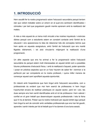 3
1. INTRODUCCIÓ
Hem escollit fer la nostra programació sobre l’educació secundària perquè teníem
clar que volíem treballar sobre un entorn en el qual ens sentíssim identificades i
còmodes i per tant que poguéssim gaudir mentre aprenem amb la realització del
mateix.
A més a més aquest és un tema molt vinculat a les nostres inquietuds i vivències
diàries perquè com a estudiants estem en constant contacte amb l’àmbit de la
educació i ens apassionava la idea de relacionar tots els conceptes teòrics que
hem aprés en aquesta assignatura, amb l’àmbit de l’educació que ens manté
lligades diàriament, i tot això vincular-lo mitjançant la realització d’una
programació.
Un altre aspecte que ens ha animat a fer la programació sobre l’educació
secundària és perquè estem molt interessades en aquest àmbit com a possibles
futures professores d’educació física, i amb la realització d’aquest, poder aprendre
i posar en pràctica aspectes que en un futur haurem de saber fer i dominar a la
perfecció per ser competents en la nostra professió, i quina millor manera de
començar aquest camí aprofitant aquesta oportunitat.
En relació amb l’experiència que hem tingut amb l’educació secundària, com a
professionals és evident que mai hem exercit de professores ni hem tingut
l’oportunitat encara de realitzar pràctiques en aquest sector, però tot i així, les
dues sempre ens hem sentit identificades amb el rol de professora i hem valorat i
confiat en el gran treball que desenvolupen aquests professionals i tota la feina
que hi ha al darrere. Potser que la nostra motivació per aquest àmbit sigui perquè
hem tingut la sort de coincidir amb veritables professionals que ens han fet gaudir,
aprendre i sentir interès per tot el treball que hi ha darrere d’una bona sessió.
 