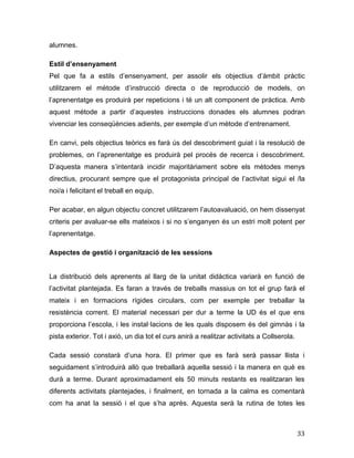 33
alumnes.
Estil d’ensenyament
Pel que fa a estils d’ensenyament, per assolir els objectius d’àmbit pràctic
utilitzarem el mètode d’instrucció directa o de reproducció de models, on
l’aprenentatge es produirà per repeticions i té un alt component de pràctica. Amb
aquest mètode a partir d’aquestes instruccions donades els alumnes podran
vivenciar les conseqüències adients, per exemple d’un mètode d’entrenament.
En canvi, pels objectius teòrics es farà ús del descobriment guiat i la resolució de
problemes, on l’aprenentatge es produirà pel procés de recerca i descobriment.
D’aquesta manera s’intentarà incidir majoritàriament sobre els mètodes menys
directius, procurant sempre que el protagonista principal de l’activitat sigui el /la
noi/a i felicitant el treball en equip.
Per acabar, en algun objectiu concret utilitzarem l’autoavaluació, on hem dissenyat
criteris per avaluar-se ells mateixos i si no s’enganyen és un estri molt potent per
l’aprenentatge.
Aspectes de gestió i organització de les sessions
La distribució dels aprenents al llarg de la unitat didàctica variarà en funció de
l’activitat plantejada. Es faran a través de treballs massius on tot el grup farà el
mateix i en formacions rígides circulars, com per exemple per treballar la
resistència corrent. El material necessari per dur a terme la UD és el que ens
proporciona l’escola, i les instal·lacions de les quals disposem és del gimnàs i la
pista exterior. Tot i axiò, un dia tot el curs anirà a realitzar activitats a Collserola.
Cada sessió constarà d’una hora. El primer que es farà serà passar llista i
seguidament s’introduirà allò que treballarà aquella sessió i la manera en què es
durà a terme. Durant aproximadament els 50 minuts restants es realitzaran les
diferents activitats plantejades, i finalment, en tornada a la calma es comentarà
com ha anat la sessió i el que s’ha après. Aquesta serà la rutina de totes les
 