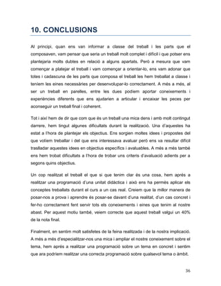 36
10. CONCLUSIONS
Al principi, quan ens van informar a classe del treball i les parts que el
composaven, vam pensar que seria un treball molt complet i difícil i que potser ens
plantejaria molts dubtes en relació a alguns apartats. Però a mesura que vam
començar a platejar el treball i vam començar a orientar-lo, ens vam adonar que
totes i cadascuna de les parts que composa el treball les hem treballat a classe i
teníem les eines necessàries per desenvolupar-lo correctament. A més a més, al
ser un treball en parelles, entre les dues podíem aportar coneixements i
experiències diferents que ens ajudarien a articular i encaixar les peces per
aconseguir un treball final i coherent.
Tot i així hem de dir que com que és un treball una mica dens i amb molt contingut
darrere, hem tingut algunes dificultats durant la realització. Una d’aquestes ha
estat a l’hora de plantejar els objectius. Ens sorgien moltes idees i propostes del
que volíem treballar i del que ens interessava avaluar però ens va resultar difícil
traslladar aquestes idees en objectius específics i avaluables. A més a més també
ens hem trobat dificultats a l’hora de trobar uns criteris d’avaluació adients per a
segons quins objectius.
Un cop realitzat el treball el que si que tenim clar és una cosa, hem aprés a
realitzar una programació d’una unitat didàctica i això ens ha permès aplicar els
conceptes treballats durant el curs a un cas real. Creiem que la millor manera de
posar-nos a prova i aprendre és posar-se davant d’una realitat, d’un cas concret i
fer-ho correctament fent servir tots els coneixements i eines que tenim al nostre
abast. Per aquest motiu també, veiem correcte que aquest treball valgui un 40%
de la nota final.
Finalment, en sentim molt satisfetes de la feina realitzada i de la nostra implicació.
A més a més d’especialitzar-nos una mica i ampliar el nostre coneixement sobre el
tema, hem aprés a realitzar una programació sobre un tema en concret i sentim
que ara podríem realitzar una correcta programació sobre qualsevol tema o àmbit.
 