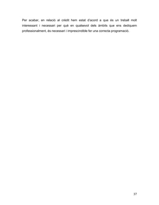 37
Per acabar, en relació al crèdit hem estat d’acord a que és un treball molt
interessant i necessari per què en qualsevol dels àmbits que ens dediquem
professionalment, és necessari i imprescindible fer una correcta programació.
 