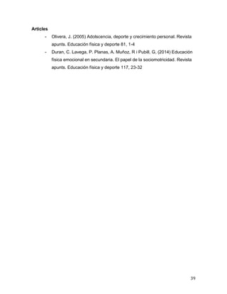 39
Articles
- Olivera, J. (2005) Adolscencia, deporte y crecimiento personal. Revista
apunts. Educación física y deporte 81, 1-4
- Duran, C. Lavega, P. Planas, A. Muñoz, R i Pubill, G, (2014) Educación
física emocional en secundaria. El papel de la sociomotricidad. Revista
apunts. Educación física y deporte 117, 23-32
 