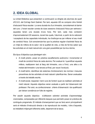 4
2. IDEA GLOBAL
La Unitat Didàctica que presentem a continuació va dirigida als alumnes de quart
d’E.S.O. del Col·legi Sant Gabriel. Per tant, aquesta UD es compren dins l’àmbit
d’educació física escolar. La seva durada és d’un trimestre, concretament el darrer
del curs. L’horari escolar consta de dues sessions d’educació física per setmana i
aquestes tenen una durada d’una hora. Per tant, cada mes contarem
d’aproximadament 20 sessions, durant les quals, l’alumnat, a partir de la valoració
i acceptació de les capacitats individuals, ha d’esforçar-se per millorar el seu nivell
de condició física. Cal conscienciar-los que la pràctica regular d’activitat física és
un mitjà de millora de la salut i de la qualitat de vida, a més de fer-los saber que
les activitats en el medi natural són una gran possibilitat per dur-la a terme.
Els tipus d’objectius que plantegem són:
 A nivell pràctic, posar en pràctica escalfaments autònoms i incrementar el
nivell de condició física de cada alumne. Per avaluar-lo / quantificar aquesta
millora, realitzarem test al llarg del trimestre, una a l'inici, una altra a la
meitat del trimestre i una tercera al final, per veure l’evolució.
 A nivell teòric, identificar els sistemes d’entrenament, les normes i mesures
preventives de les activitats al medi natural i planificar-les. Seran avaluades
a través de treballs escrits.
 A nivell social, respectar i tenir cura de l’entorn quan es realitzen activitats al
medi natural. Aquests objectius seran avaluats a partir de l’observació del
professor. Per això, es confeccionaran criteris d'observació i de qualificació
per deixar constància en fulls de registre. 
Per assolir aquests objectius s'utilitzaran sobretot activitats d’aprenentatge
vivenciades, composades per diferents tasques que permetin posar en pràctica els
continguts programats. El mètode d’ensenyament que es farà servir principalment
serà el mètode d’instrucció directa o de reproducció de models, i dins d’aquests,
es treballarà mitjançant diferents estils, depenent de la tasca.
 