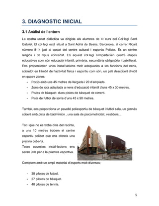 5
3. DIAGNOSTIC INICIAL
3.1 Anàlisi de l’entorn
La nostra unitat didàctica va dirigida als alumnes de 4t curs del Col·legi Sant
Gabriel. El col·legi està situat a Sant Adrià de Besòs, Barcelona, al carrer Ricart
número 8-14 just al costat del centre cultural i esportiu Polidor. És un centre
religiós i de tipus concertat. En aquest col·legi s’imparteixen quatre etapes
educatives com són educació infantil, primària, secundària obligatòria i batxillerat.
Ens proporcionen unes instal·lacions molt adequades a les funcions del nens,
sobretot en l’àmbit de l’activitat física i esportiu com són, un pati descobert dividit
en quatre zones:
- Porxo amb uns 45 metres de llargada i 20 d’amplada.
- Zona de jocs adaptada a nens d’educació infantil d’uns 45 x 30 metres.
- Pistes de bàsquet: dues pistes de bàsquet de ciment.
- Pista de futbol de sorra d’uns 45 x 90 metres.
També, ens proporciona un pavelló poliesportiu de bàsquet i futbol sala, un gimnàs
cobert amb pista de bàdminton , una sala de psicomotricitat, vestidors...
Tot i que no es troba dins del recinte,
a uns 10 metres trobem el centre
esportiu polidor que ens ofereix una
piscina coberta.
Totes aquestes instal·lacions ens
seran útils per a la pràctica esportiva.
Comptem amb un ampli material d’esports molt diversos:
- 30 pilotes de futbol.
- 27 pilotes de bàsquet.
- 40 pilotes de tennis.
 