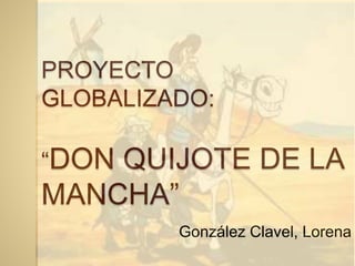 PROYECTO
GLOBALIZADO:
“DON QUIJOTE DE LA
MANCHA”
González Clavel, Lorena
 