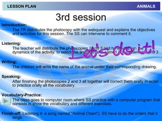 LESSON PLAN                                                                ANIMALS


                               3rd session
Introduction:
      The TR distributes the photocopy with the webquest and explains the objectives
      and activities for this session. The SS can intervene to comment it.

Listening:
      The teacher will distribute the photocopies 2 and 3 and he will explain the
      dynamics of the activity: to select the animal that is named in the listening 2 and 3

Writing:
      The children will write the name of the animal under their corresponding drawing.

Speaking:
     After finishing the photocopies 2 and 3 all together will correct them orally in order
     to practice orally all the vocabulary.

Vocabulary-Practice:
    The class goes to computer room where SS practice with a computer program that
    consists in show the vocabulary and different exercises.

Finish-off: Listening 4: a song named “Animal Chant”). SS have to do the orders that it
      sings.
 