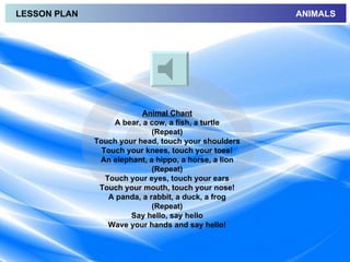 LESSON PLAN                                            ANIMALS




                           Animal Chant
                   A bear, a cow, a fish, a turtle
                              (Repeat)
              Touch your head, touch your shoulders
                Touch your knees, touch your toes!
               An elephant, a hippo, a horse, a lion
                              (Repeat)
                 Touch your eyes, touch your ears
               Touch your mouth, touch your nose!
                  A panda, a rabbit, a duck, a frog
                              (Repeat)
                       Say hello, say hello
                  Wave your hands and say hello!
 