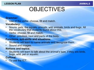 LESSON PLAN                                                        ANIMALS

                     OBJECTIVES
Grammar:
• Use of the verbs: choose, fill and match.
Vocabulary:
• Nouns: pets, the aquatic animals, wild animals, birds and bugs. All
  the vocabulary that students found about this.
• Verbs: choose, fill and match.
• Other: previous, next and parts of the body.
Functions, sub-skills and situations:
• Students will learn to name animals and recognize them.
• Sound and images.
Notions and topics:
• Students will learn to talk about the animal’s type, if they are birds,
  bugs, wild, pet or aquatic.
Cultural:
• To use the ICT.
 