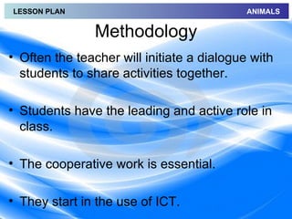LESSON PLAN                                 ANIMALS


               Methodology
• Often the teacher will initiate a dialogue with
  students to share activities together.

• Students have the leading and active role in
  class.

• The cooperative work is essential.

• They start in the use of ICT.
 