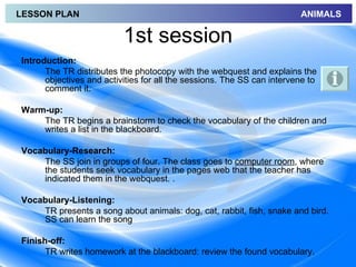 LESSON PLAN                                                             ANIMALS

                          1st session
Introduction:
      The TR distributes the photocopy with the webquest and explains the
      objectives and activities for all the sessions. The SS can intervene to
      comment it.

Warm-up:
    The TR begins a brainstorm to check the vocabulary of the children and
    writes a list in the blackboard.

Vocabulary-Research:
    The SS join in groups of four. The class goes to computer room, where
    the students seek vocabulary in the pages web that the teacher has
    indicated them in the webquest. .

Vocabulary-Listening:
    TR presents a song about animals: dog, cat, rabbit, fish, snake and bird.
    SS can learn the song

Finish-off:
      TR writes homework at the blackboard: review the found vocabulary.
 