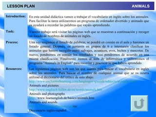 LESSON PLAN                                                                             ANIMALS

Introduction: En esta unidad didáctica vamos a trabajar el vocabulario en inglés sobre los animales.
              Para facilitar la tarea utilizaremos un programa de ordenador divertido y animado que
              os ayudará a recordar las palabras que vayáis aprendiendo.
Task:           Vuestro trabajo será visitar las páginas web que se muestran a continuación y recoger
                un listado de nombres de animales en inglés.
Process:        Una vez tengamos el listado de palabras, se pondrá en común en el aula y haremos un
                listado general. Después, os juntareis en grupos de 6 e intentareis clasificar los
                animales que hemos recogido entre: salvajes, acuaticos, aves, bichos y mascotas. De
                nuevo, pondremos en común los resultados y nos pondremos de acuerdo en una
                misma clasificación. Finalmente iremos al aula de informática y utilizaremos el
                programa "Animals in English" para recordar y practicar lo que habeis aprendido.
Resources:      Las siguientes páginas web son las que usaréis para buscar el vocabulario en inglés
                sobre los animales. Para buscar el nombre de cualquier animal que se os ocurra
                utilizad el diccionario del enlace de más abajo.
                http://www.enchantedlearning.com/languages/spanish/subjects/animals.shtml
                Animals and pictures
                http://www.englisch-hilfen.de/en/words/animals.htm
                Animals and photographs
                http://www.learnenglish.de/basics/animals.htm
                Animals and sounds
                http://www.wordreference.com/es/
                Diccionario inglés-español
 