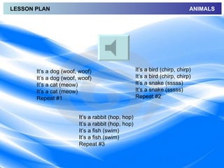 LESSON PLAN                                                                 ANIMALS




       It’s a dog (woof, woof)                     It’s a bird (chirp, chirp)
       It’s a dog (woof, woof)                     It’s a bird (chirp, chirp)
       It’s a cat (meow)                           It’s a snake (sssss)
       It’s a cat (meow)                           It’s a snake (sssss)
       Repeat #1                                   Repeat #2


                        It’s a rabbit (hop, hop)
                        It’s a rabbit (hop, hop)
                        It’s a fish (swim)
                        It’s a fish (swim)
                        Repeat #3
 