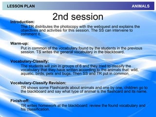 LESSON PLAN                                                            ANIMALS



 Introduction:
                         2nd session
       The TR distributes the photocopy with the webquest and explains the
       objectives and activities for this session. The SS can intervene to
       comment it.

 Warm-up:
     Put in common of the vocabulary found by the students in the previous
     session. TS writes the general vocabulary in the blackboard.

 Vocabulary-Classify:
     The students will join in groups of 6 and they tried to classify the
     vocabulary that they have written according to the animals that: wild,
     aquatic, birds, pets and bugs. Then SS and TR put in common.

 Vocabulary-Classify Revision:
     TR shows some Flashcards about animals and one by one, children go to
     the blackboard and say what type of animal is the flashcard and its name.

 Finish-off:
       TR writes homework at the blackboard: review the found vocabulary and
       his classification.
 