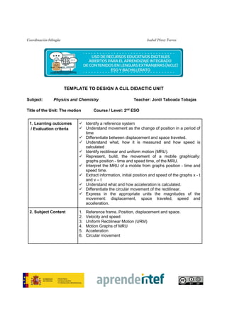 Coordinación bilingüe Isabel Pérez Torres
TEMPLATE TO DESIGN A CLIL DIDACTIC UNIT
Subject: Physics and Chemistry Teacher: Jordi Taboada Tobajas
Title of the Unit: The motion Course / Level: 2nd
ESO
1. Learning outcomes
/ Evaluation criteria
Identify a reference system
Understand movement as the change of position in a period of
time
Differentiate between displacement and space traveled.
Understand what, how it is measured and how speed is
calculated
Identify rectilinear and uniform motion (MRU).
Represent, build, the movement of a mobile graphically:
graphs position - time and speed time, of the MRU.
Interpret the MRU of a mobile from graphs position - time and
speed time.
Extract information, initial position and speed of the graphs x - t
and v – t
Understand what and how acceleration is calculated.
Differentiate the circular movement of the rectilinear.
Express in the appropriate units the magnitudes of the
movement: displacement, space traveled, speed and
acceleration.
2. Subject Content 1. Reference frame. Position, displacement and space.
2. Velocity and speed
3. Uniform Rectilinear Motion (URM)
4. Motion Graphs of MRU
5. Acceleration
6. Circular movement
 