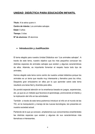 UNIDAD DIDÁCTICA PARA EDUCACIÓN INFANTIL

Título: A la selva quiero ir.
Centro de interés: Los animales salvajes
Edad: 5 años
Tiempo: 5 días
Nº de alumnos: 25 alumnos

• Introducción y Justificación

El tema elegido para nuestra Unidad Didáctica son “Los animales salvajes”. A
través de este tema, nuestro objetivo que los más pequeños conozcan las
distintas especies de animales salvajes que existen y algunas características
de ellos. Además, es importante fomentar el respeto hacia todo tipo de
animales.
Hemos elegido este tema como centro de nuestra unidad didáctica porque los
animales es un tema que resulta muy interesante y llamativo para los niños.
Despierta gran entusiasmo en ellos por lo que aprender sobre este tema
resultará una tarea fácil y divertida para ellos.
Se pondrá especial atención en la enseñanza basada en juegos, experiencias,
etc, ya que es un método que favorece el aprendizaje, promoviendo el interés y
la implicación del niño en las actividades
También a través de este tema podremos introducir al niño en el mundo de las
TIC, en la manipulación y manejo de las nuevas tecnologías, tan presentes en
nuestra sociedad actual.
Partiendo de lo que ya conocen, ampliaremos sus conocimientos enseñándoles
las distintas especies que existen y algunas de sus características más
llamativas e interesantes.

4

 