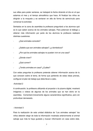 sus sillas para poder sentarse, se trabajará la fecha diciendo el día en el que
estamos el mes y el tiempo atmosférico que hace. Al finalizar los niños se
dirigirán a la moqueta y se sentaran en ella de forma de semicírculo para
comenzar la actividad.
Sentados en la zona de asamblea la profesora preguntará a los alumnos qué
es lo que saben acerca de los animales salvajes. Para potenciar el diálogo y
obtener más información por parte de los alumnos la profesora realizará
distintas cuestiones:
-

¿Qué animales conocéis?

-

¿Sabéis que son animales salvajes? ¿y domésticos?

-

¿Por qué los animales salvajes no pueden vivir en una casa?

-

¿Dónde viven?

-

¿Qué comen?

-

¿Tenéis animales en casa? ¿Cuáles?

Con estas preguntas la profesora pretende obtener información acerca de lo
que conocen sobre el tema, de forma que partiendo de estas ideas previas,
configurar el plan de trabajo que debe llevar a cabo.
-Actividad 2
A continuación, la profesora utilizando el proyector o la pizarra digital, mostrará
imágenes o videos de algunas de los animales que se han dicho en la
asamblea. Comentará brevemente alguna característica significativa, pero sin
profundizar demasiado.

- Actividad 3
Para la realización de esta unidad didáctica de “Los animales salvajes” los
niños deberán elegir de toda la información mostrada anteriormente el animal
salvaje que más le haya gustado y buscar información en casa sobre éste.
7

 