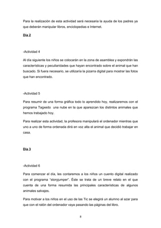 Para la realización de esta actividad será necesaria la ayuda de los padres ya
que deberán manipular libros, enciclopedias e Internet.
Día 2

-Actividad 4
Al día siguiente los niños se colocarán en la zona de asamblea y expondrán las
características y peculiaridades que hayan encontrado sobre el animal que han
buscado. Si fuera necesario, se utilizaría la pizarra digital para mostrar las fotos
que han encontrado.

-Actividad 5
Para resumir de una forma gráfica todo lo aprendido hoy, realizaremos con el
programa Tagxedo una nube en la que aparezcan los distintos animales que
hemos trabajado hoy.
Para realizar esta actividad, la profesora manipulará el ordenador mientras que
uno a uno de forma ordenada dirá en voz alta el animal que decidió trabajar en
casa.

Día 3

-Actividad 6
Para comenzar el día, les contaremos a los niños un cuento digital realizado
con el programa “storyjumper”. Éste se trata de un breve relato en el que
cuenta de una forma resumida las principales características de algunos
animales salvajes.
Para motivar a los niños en el uso de las Tic se elegirá un alumno al azar para
que con el ratón del ordenador vaya pasando las páginas del libro.

8

 