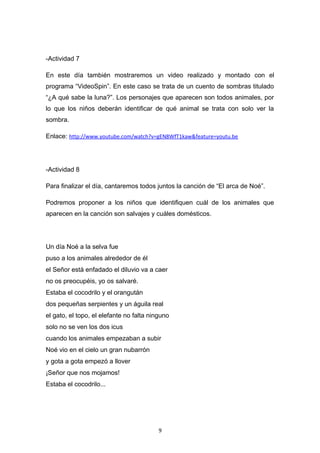 -Actividad 7
En este día también mostraremos un video realizado y montado con el
programa “VideoSpin”. En este caso se trata de un cuento de sombras titulado
“¿A qué sabe la luna?”. Los personajes que aparecen son todos animales, por
lo que los niños deberán identificar de qué animal se trata con solo ver la
sombra.
Enlace: http://www.youtube.com/watch?v=gEN8WfT1kaw&feature=youtu.be

-Actividad 8
Para finalizar el día, cantaremos todos juntos la canción de “El arca de Noé”.
Podremos proponer a los niños que identifiquen cuál de los animales que
aparecen en la canción son salvajes y cuáles domésticos.

Un día Noé a la selva fue
puso a los animales alrededor de él
el Señor está enfadado el diluvio va a caer
no os preocupéis, yo os salvaré.
Estaba el cocodrilo y el orangután
dos pequeñas serpientes y un águila real
el gato, el topo, el elefante no falta ninguno
solo no se ven los dos icus
cuando los animales empezaban a subir
Noé vio en el cielo un gran nubarrón
y gota a gota empezó a llover
¡Señor que nos mojamos!
Estaba el cocodrilo...

9

 
