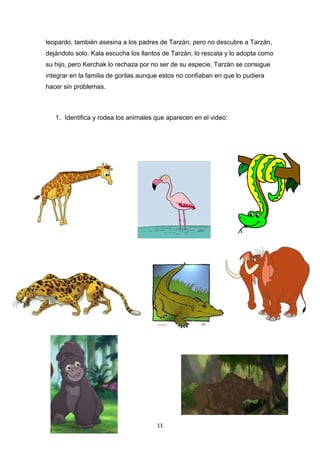 leopardo, también asesina a los padres de Tarzán, pero no descubre a Tarzán,
dejándolo solo. Kala escucha los llantos de Tarzán, lo rescata y lo adopta como
su hijo, pero Kerchak lo rechaza por no ser de su especie. Tarzán se consigue
integrar en la familia de gorilas aunque estos no confiaban en que lo pudiera
hacer sin problemas.

1. Identifica y rodea los animales que aparecen en el video:

11

 