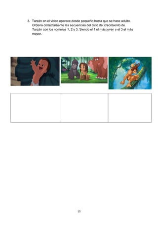 3. Tarzán en el video aparece desde pequeño hasta que se hace adulto.
Ordena correctamente las secuencias del ciclo del crecimiento de
Tarzán con los números 1, 2 y 3. Siendo el 1 el más joven y el 3 el más
mayor.

13

 