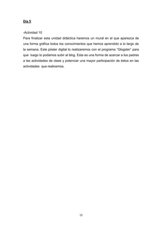 Día 5

-Actividad 10
Para finalizar esta unidad didáctica haremos un mural en el que aparezca de
una forma gráfica todos los conocimientos que hemos aprendido a lo largo de
la semana. Este póster digital lo realizaremos con el programa “Glogster” para
que luego lo podamos subir al blog. Esta es una forma de acercar a los padres
a las actividades de clase y potenciar una mayor participación de éstos en las
actividades que realicemos.

15

 