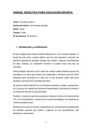 UNIDAD DIDÁCTICA PARA EDUCACIÓN INFANTIL

Título: A la selva quiero ir.
Centro de interés: Los animales salvajes
Edad: 5 años
Tiempo: 5 días
Nº de alumnos: 25 alumnos

 Introducción y Justificación
El tema elegido para nuestra Unidad Didáctica son “Los animales salvajes”. A
través de este tema, nuestro objetivo que los más pequeños conozcan las
distintas especies de animales salvajes que existen y algunas características
de ellos. Además, es importante fomentar el respeto hacia todo tipo de
animales.
Hemos elegido este tema como centro de nuestra unidad didáctica porque los
animales es un tema que resulta muy interesante y llamativo para los niños.
Despierta gran entusiasmo en ellos por lo que aprender sobre este tema
resultará una tarea fácil y divertida para ellos.
Se pondrá especial atención en la enseñanza basada en juegos, experiencias,
etc, ya que es un método que favorece el aprendizaje, promoviendo el interés y
la implicación del niño en las actividades
También a través de este tema podremos introducir al niño en el mundo de las
TIC, en la manipulación y manejo de las nuevas tecnologías, tan presentes en
nuestra sociedad actual.
Partiendo de lo que ya conocen, ampliaremos sus conocimientos enseñándoles
las distintas especies que existen y algunas de sus características más
llamativas e interesantes.
.
4

 