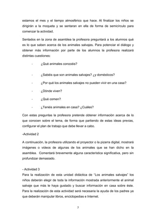 estamos el mes y el tiempo atmosférico que hace. Al finalizar los niños se
dirigirán a la moqueta y se sentaran en ella de forma de semicírculo para
comenzar la actividad.
Sentados en la zona de asamblea la profesora preguntará a los alumnos qué
es lo que saben acerca de los animales salvajes. Para potenciar el diálogo y
obtener más información por parte de los alumnos la profesora realizará
distintas cuestiones:
-

¿Qué animales conocéis?

-

¿Sabéis que son animales salvajes? ¿y domésticos?

-

¿Por qué los animales salvajes no pueden vivir en una casa?

-

¿Dónde viven?

-

¿Qué comen?

-

¿Tenéis animales en casa? ¿Cuáles?

Con estas preguntas la profesora pretende obtener información acerca de lo
que conocen sobre el tema, de forma que partiendo de estas ideas previas,
configurar el plan de trabajo que debe llevar a cabo.
-Actividad 2
A continuación, la profesora utilizando el proyector o la pizarra digital, mostrará
imágenes o videos de algunas de los animales que se han dicho en la
asamblea. Comentará brevemente alguna característica significativa, pero sin
profundizar demasiado.

- Actividad 3
Para la realización de esta unidad didáctica de “Los animales salvajes” los
niños deberán elegir de toda la información mostrada anteriormente el animal
salvaje que más le haya gustado y buscar información en casa sobre éste.
Para la realización de esta actividad será necesaria la ayuda de los padres ya
que deberán manipular libros, enciclopedias e Internet.

7

 