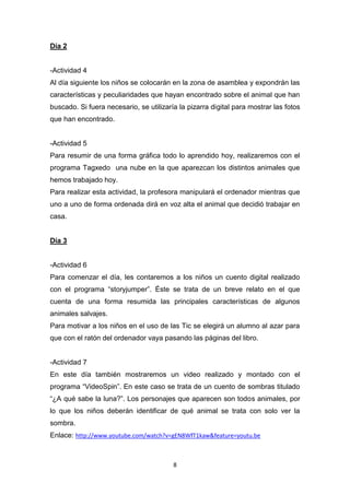 Día 2

-Actividad 4
Al día siguiente los niños se colocarán en la zona de asamblea y expondrán las
características y peculiaridades que hayan encontrado sobre el animal que han
buscado. Si fuera necesario, se utilizaría la pizarra digital para mostrar las fotos
que han encontrado.

-Actividad 5
Para resumir de una forma gráfica todo lo aprendido hoy, realizaremos con el
programa Tagxedo una nube en la que aparezcan los distintos animales que
hemos trabajado hoy.
Para realizar esta actividad, la profesora manipulará el ordenador mientras que
uno a uno de forma ordenada dirá en voz alta el animal que decidió trabajar en
casa.

Día 3

-Actividad 6
Para comenzar el día, les contaremos a los niños un cuento digital realizado
con el programa “storyjumper”. Éste se trata de un breve relato en el que
cuenta de una forma resumida las principales características de algunos
animales salvajes.
Para motivar a los niños en el uso de las Tic se elegirá un alumno al azar para
que con el ratón del ordenador vaya pasando las páginas del libro.

-Actividad 7
En este día también mostraremos un video realizado y montado con el
programa “VideoSpin”. En este caso se trata de un cuento de sombras titulado
“¿A qué sabe la luna?”. Los personajes que aparecen son todos animales, por
lo que los niños deberán identificar de qué animal se trata con solo ver la
sombra.
Enlace: http://www.youtube.com/watch?v=gEN8WfT1kaw&feature=youtu.be

8

 
