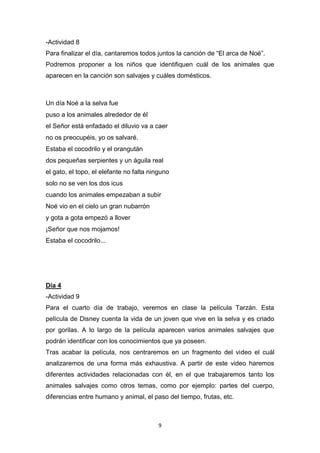 -Actividad 8
Para finalizar el día, cantaremos todos juntos la canción de “El arca de Noé”.
Podremos proponer a los niños que identifiquen cuál de los animales que
aparecen en la canción son salvajes y cuáles domésticos.

Un día Noé a la selva fue
puso a los animales alrededor de él
el Señor está enfadado el diluvio va a caer
no os preocupéis, yo os salvaré.
Estaba el cocodrilo y el orangután
dos pequeñas serpientes y un águila real
el gato, el topo, el elefante no falta ninguno
solo no se ven los dos icus
cuando los animales empezaban a subir
Noé vio en el cielo un gran nubarrón
y gota a gota empezó a llover
¡Señor que nos mojamos!
Estaba el cocodrilo...

Día 4
-Actividad 9
Para el cuarto día de trabajo, veremos en clase la película Tarzán. Esta
película de Disney cuenta la vida de un joven que vive en la selva y es criado
por gorilas. A lo largo de la película aparecen varios animales salvajes que
podrán identificar con los conocimientos que ya poseen.
Tras acabar la película, nos centraremos en un fragmento del video el cuál
analizaremos de una forma más exhaustiva. A partir de este video haremos
diferentes actividades relacionadas con él, en el que trabajaremos tanto los
animales salvajes como otros temas, como por ejemplo: partes del cuerpo,
diferencias entre humano y animal, el paso del tiempo, frutas, etc.

9

 