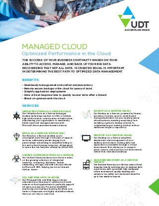 ACCOMPLISH MORE
UDT
BENEFITS
• Seamlessly manage email and unified communications
• Remote secure backups in the cloud for peace of mind
• Simplify application deployments
• Save critical response time to quickly recover data after a breach
• Blend on-premise with the cloud
INFRASTRUCTURE AS A SERVICE (IAAS)
Our Infrastructure as a Service leverages
leading technology vendors to offer a reliable,
high-performance, virtual server infrastructure,
empowering your organization to seamlessly
blend cloud and managed services with
Microsoft Azure premises-based solutions.
EMAIL AS A SERVICE (OFFICE 365)
Our Email as a Service enables you to
accomplish more through a full suite of support
services, addressing needs ranging from
personalized onboarding to simplified billing to
live and virtual training resources, all designed
to serve the rich features offered by Office 365.
UNIFIED COMMUNICATIONS AS A SERVICE
Our Unified Communications as a Service relies
on the growing collection of integrated
analytics, computing, database, mobile,
networking, storage, and web services offered
by Microsoft 365, helping you move forward,
further, faster.
SQL AND WEB APPS IN AZURE
Our Managed SQL and Web Apps in Azure
empowers your business to optimize and scale
mission-critical applications to perfectly support
all users and devices. Proactive 24x7x365
monitoring and machine learning facilitate and
foster a responsive and highly available network
that you can rely on and trust.
BACKUP AS A SERVICE (BAAS)
Our Backup as a Service, powered by Veeam,
provides a remote, secure, cloud-based
storage destination for your existing server
infrastructures, enabling everything from
installing a primary backup solution to
complementing an existing solution with an
additional target or repository.
DESKTOP AS A SERVICE (DAAS)
Our Desktop as a Service simplifies
deployment and management of your
desktop environment, making data and
applications accessible through a virtual
environment that allows you to support,
patch, secure, and maintain one environment,
rather than individual desktops.
DISASTER RECOVERY AS A SERVICE
(DRAAS)
Our Disaster Recovery as a Service saves critical
response time by restoring your on-premise data
in just hours, with a pre-built, fully configured
virtual environment, quickly enabling your
servers to run within our cloud environment for
up to two weeks or beyond.
SERVICES
THE SUCCESS OF YOUR BUSINESS CONTINUITY HINGES ON YOUR
ABILITY TO ACCESS, MANAGE, AND BACK UP YOUR BIG DATA.
RECOGNIZING THAT NOT ALL DATA IS CREATED EQUAL IS IMPORTANT
IN DETERMINING THE BEST PATH TO OPTIMIZED DATA MANAGEMENT.
MANAGED CLOUD
Optimized Performance in the Cloud
 