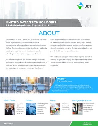 udtonline.com
1-800-882-9919About UDT
For more than 20 years, United Data Technologies (UDT) has
helped organizations accomplish more through a
comprehensive, relationship based approach to technology.
We help clients meet opportunities and challenges head on by
providing the expertise, best-in-class solutions, and an
unbending commitment to service, value and integrity.
Our purpose and passion is to radically energize our clients’
performance, mitigate their technology risk and speed time to
value. We exist to create seamless experiences and competi-
tive advantages for enterprises investing in their future.
In our impassioned focus to deliver high value for our clients,
we are a team driven by smart business sense, critical thinking,
unconventional problem-solving, hard work, and old-fashioned
ethics. Known by our enterprise clients as a trusted partner, we
provide flexible and interoperable services.
UDT has been the recipient of national and regional recognition
including Inc.500, CRN’sTop 150 and the South Florida Business
Journal as one of South Florida’s 50 fastest-growing private
companies.
MISSION
To accomplish more
UDT is a technology enabler known for helping clients
to accomplish more by evaluating, architecting, providing,
securing, and managing solutions to heighten their impact in a
hyper-connected world.
• Founded in
1995
• Privately Held
• 300 Employees
• Locations in FL,
TX, OK, TN
Quick Facts
Sense of urgency
Team Work
Responsibility
Integrity
Versatility
Excellence
Culture
• Education
• Commercial
• Government
• Cross-Industry
Focus
• 35,000-Sq Ft facility
• Over 800,000 Unit 	
Annual Capacity
• Value-To-Volume
(V2V) ROI
Configuration Center
ABOUT
UNITED DATA TECHNOLOGIES
A Relationship-Based Approach to IT
 