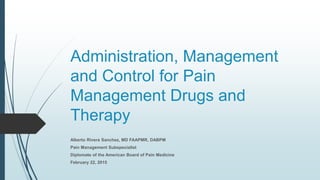 Administration, Management
and Control for Pain
Management Drugs and
Therapy
Alberto Rivera Sanchez, MD FAAPMR, DABPM
Pain Management Subspecialist
Diplomate of the American Board of Pain Medicine
February 22, 2015
 