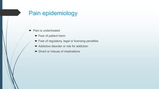 Pain epidemiology
 Pain is undertreated
 Fear of patient harm
 Fear of regulatory, legal or licensing penalties
 Addictive disorder or risk for addiction
 Divert or misuse of medications
 