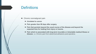 Definitions
 Chronic nonmalignant pain
 Unrelated to cancer
 Pain greater than 90 days after surgery.
 Pain that persists beyond the usual course of the disease and beyond the
expected time for healing from injury or trauma.
 Pain which is associated with long term incurable or intractable medical illness or
disease. i.e. Chronic pain from abdominal adhesions post-operative.
 