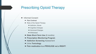 Prescribing Opioid Therapy
 Informed Consent
 Pain Contract
 Risks of the Opioid Therapy
 Addiction, Abuse
 Cognitive Changes
 Hormonal Changes
 Withdrawal
 State Short-Term Use (6 months)
 Prescription Monitoring Program
 Addiction Screening Assessment
 Urine Toxicology
 Pain medication is a PRIVILEGE not a RIGHT!
 