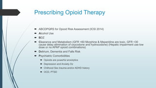 Prescribing Opioid Therapy
 ABCDPQRS for Opioid Risk Assessment (ICSI 2014)
 Alcohol Use
 BDZ
 Clearance and Metabolism (GFR <60 Morphine & Meperidine are toxic, GFR <30
cause delay elimination of oxycodone and hydrocodone) (Hepatic impairment use low
dose or no APAP opioid combinations)
 Delirium, Dementia and Falls Risk
 Psychiatric Comorbidities
 Opioids are powerful anxiolytics
 Depression and Anxiety Dz
 Chilhood Sex trauma and/or ADHD history
 OCD, PTSD
 