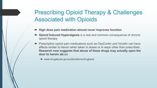 Prescribing Opioid Therapy & Challenges
Associated with Opioids
 High dose pain medication almost never improves function
 Opioid Induced Hyperalgesia is a real and common consequence of chronic
opioid therapy
 Prescription opioid pain medications such as OxyContin and Vicodin can have
effects similar to heroin when taken in doses or in ways other than prescribed.
Research now suggests that abuse of these drugs may actually open the
door to heroin abuse
 www.drugabuse.gov/publicaitions/drugfacts
 