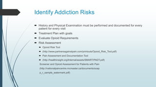 Identify Addiction Risks
 History and Physical Examination must be performed and documented for every
patient for every visit
 Treatment Plan with goals
 Evaluate Opioid Requirements
 Risk Assessment
 Opioid Risk Tool
 (http://www.partnersagainstpain.com/printouts/Opioid_Risk_Tool.pdf)
 Pain Assessment and Documentation Tool
 (http://healthinsight.org/Internal/assets/SMART/PADT.pdf)
Screener and Opioid Assessment for Patients with Pain
(http://nationalpaincentre.mcmaster.ca/documents/soap
p_r_sample_watermark.pdf)
 
