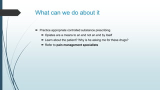 What can we do about it
 Practice appropriate controlled substance prescribing
 Opiates are a means to an end not an end by itself
 Learn about the patient? Why is he asking me for these drugs?
 Refer to pain management specialists
 