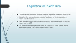 Legislation for Puerto Rico
 Currently, Puerto Rico does not have adequate legislation to address these issues.
 A local law firm has developed a project of law based on similar legislation in
Florida and other states.
 Local legislation seeks to include a combination of both the electronic monitoring
system and the UDT.
 The electronic monitoring system, based on Florida’s NASPER system, will be
administered by the Puerto Rico Department of Health.
 