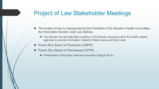 Project of Law Stakeholder Meetings
 The project of law is championed by the President of the Senate’s Health Committee,
the Honorable Senator José Luis Dalmau.
 The Senator has formally filed a petition in the Senate requesting all of the health related
agencies to provide information related to these issues and their costs.
 Puerto Rico Board of Physicians (CMPR).
 Puerto Rico Board of Pharmacists (CFPR)
 Presentation during their national convention (August 2014).
 