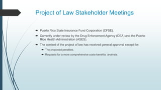 Project of Law Stakeholder Meetings
 Puerto Rico State Insurance Fund Corporation (CFSE).
 Currently under review by the Drug Enforcement Agency (DEA) and the Puerto
Rico Health Administration (ASES).
 The content of the project of law has received general approval except for:
 The proposed penalties.
 Requests for a more comprehensive costs-benefits analysis.
 