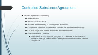 Controlled Substance Agreement
 Written Agreement, Explaining
 Risks/Benefits
 Addiction/Dependence
 Number and frequency of prescriptions and refills
 Compliance rules and violation with reasons for termination of therapy
 CS by a single MD, unless authorized and documented
 Evaluated every 3 months
Monitor efficacy, indications, progress to objectives, adverse effects,
review of etiology, modifications, appropriateness of treatment, monitor
compliance.
 