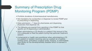 Summary of Prescription Drug
Monitoring Program (PDMP)
 Prohibits donations of pharmaceutical manufacturers.
 Not mandatory for a prescriber or dispenser to review PDMP prior
to prescribing or dispensing.
 Data submission -- 7 days for pharmacies and dispensing
physicians that dispense CS.
 The following are exempt from reporting in the PDMP for that
specific act of dispensing or administration.
 When administering a CS directly to a patient if the amount of the
CS is adequate to treat the patient during that particular treatment
session.
 A pharmacist or health care practitioner when administering a CS
to a patient or resident receiving care as a patient at a hospital,
nursing home, ambulatory surgical center, hospice, or intermediate
care facility for the developmentally disabled which is licensed in
this state.
 