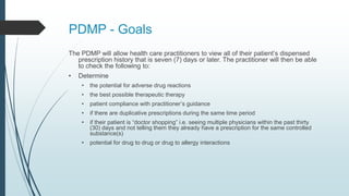 PDMP - Goals
The PDMP will allow health care practitioners to view all of their patient’s dispensed
prescription history that is seven (7) days or later. The practitioner will then be able
to check the following to:
• Determine
• the potential for adverse drug reactions
• the best possible therapeutic therapy
• patient compliance with practitioner’s guidance
• if there are duplicative prescriptions during the same time period
• if their patient is “doctor shopping” i.e. seeing multiple physicians within the past thirty
(30) days and not telling them they already have a prescription for the same controlled
substance(s)
• potential for drug to drug or drug to allergy interactions
 