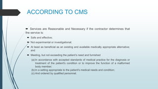 ACCORDING TO CMS
 Services are Reasonable and Necessary if the contractor determines that
the service is:
 Safe and effective;
 Not experimental or investigational;
 At least as beneficial as an existing and available medically appropriate alternative;
and
 Meeting, but not exceeding the patient’s need and furnished
(a) In accordance with accepted standards of medical practice for the diagnosis or
treatment of the patient's condition or to improve the function of a malformed
body member;
(b) In a setting appropriate to the patient's medical needs and condition;
(c) And ordered by qualified personnel.
 